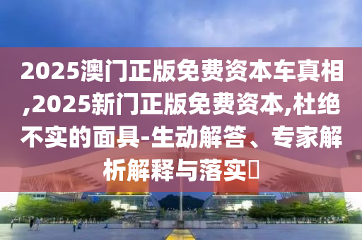 2025澳门正版免费资本车真相,2025新门正版免费资本,杜绝不实的面具-生动解答、专家解析解释与落实​