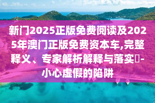 新门2025正版免费阅读及2025年澳门正版免费资本车,完整释义、专家解析解释与落实​-小心虚假的陷阱